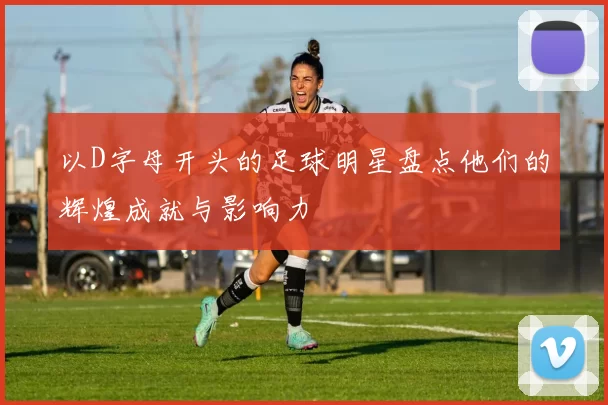 以D字母开头的足球明星盘点他们的辉煌成就与影响力