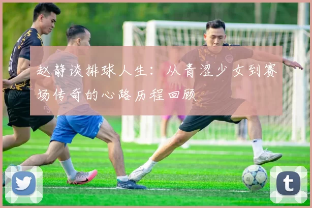 赵静谈排球人生：从青涩少女到赛场传奇的心路历程回顾