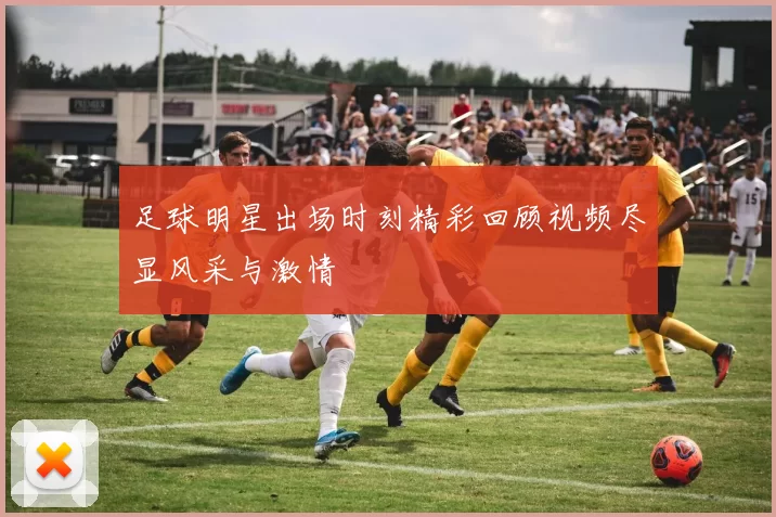 足球明星出场时刻精彩回顾视频尽显风采与激情