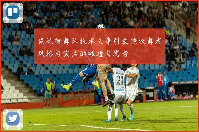 武汉街舞队技术之争引发热议舞者风格与实力的碰撞与思考