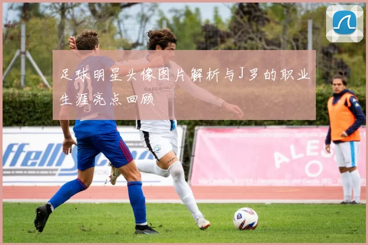 足球明星头像图片解析与J罗的职业生涯亮点回顾