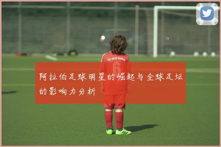阿拉伯足球明星的崛起与全球足坛的影响力分析