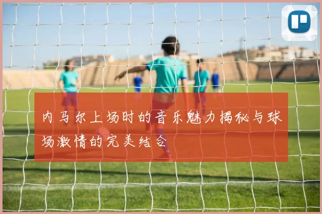 内马尔上场时的音乐魅力揭秘与球场激情的完美结合