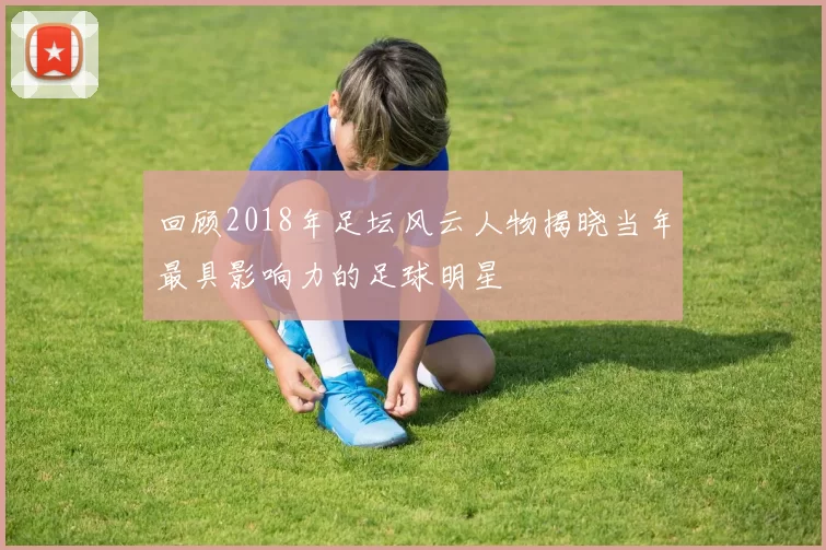 回顾2018年足坛风云人物揭晓当年最具影响力的足球明星