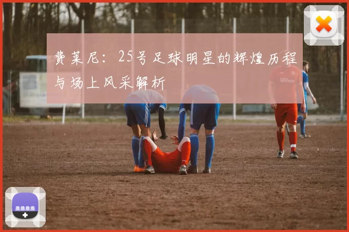费莱尼：25号足球明星的辉煌历程与场上风采解析