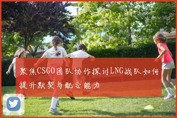 聚焦CSGO团队协作探讨LNG战队如何提升默契与配合能力
