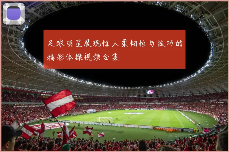 足球明星展现惊人柔韧性与技巧的精彩体操视频合集