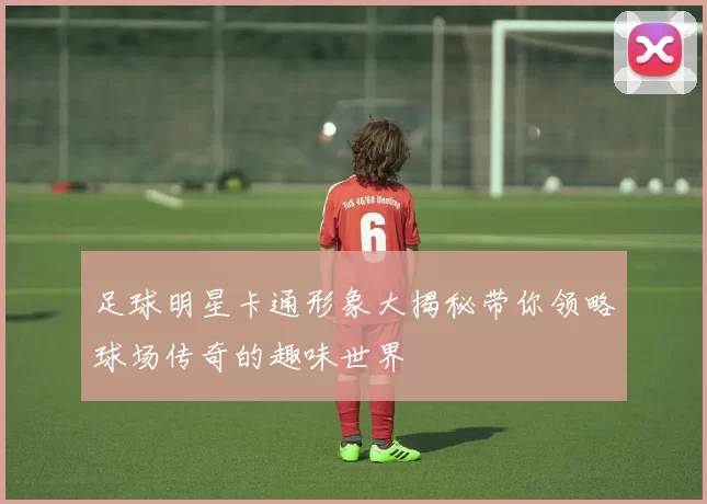 足球明星卡通形象大揭秘带你领略球场传奇的趣味世界