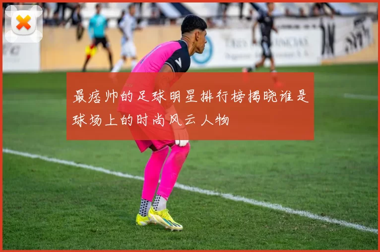 最痞帅的足球明星排行榜揭晓谁是球场上的时尚风云人物
