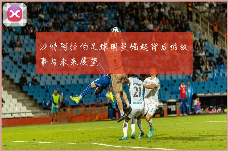 沙特阿拉伯足球明星崛起背后的故事与未来展望