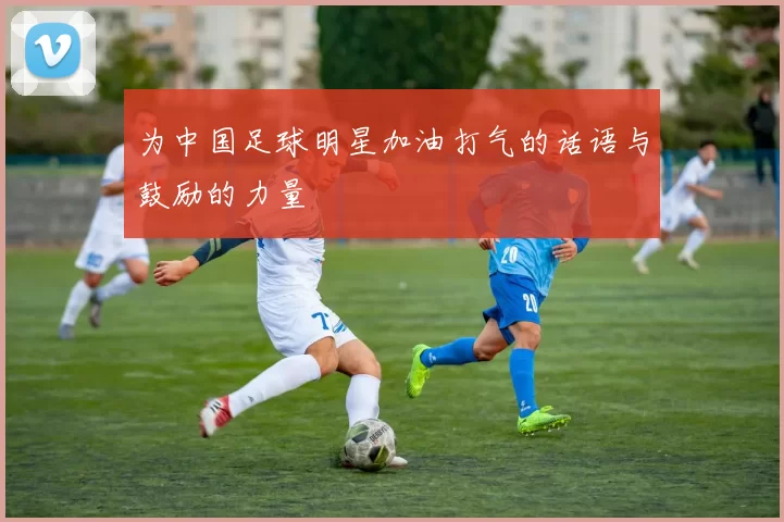为中国足球明星加油打气的话语与鼓励的力量