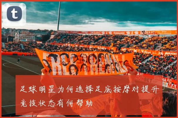足球明星为何选择足底按摩对提升竞技状态有何帮助