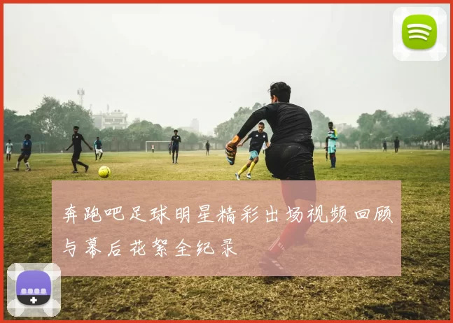奔跑吧足球明星精彩出场视频回顾与幕后花絮全纪录