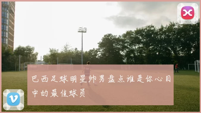 巴西足球明星帅男盘点谁是你心目中的最佳球员