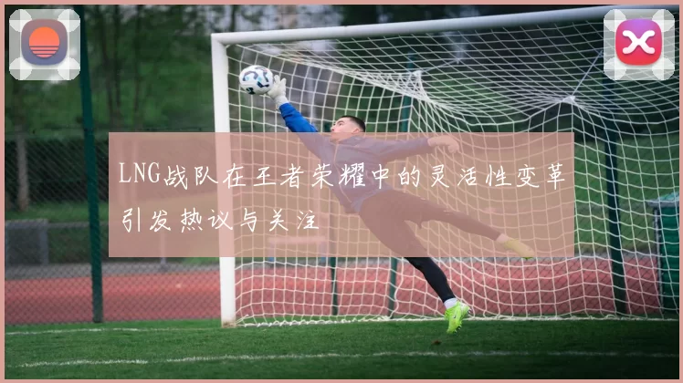 LNG战队在王者荣耀中的灵活性变革引发热议与关注