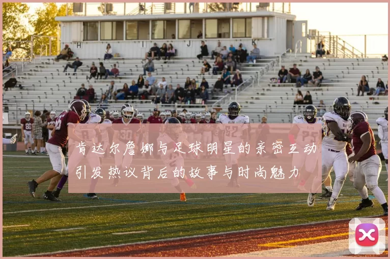 肯达尔詹娜与足球明星的亲密互动引发热议背后的故事与时尚魅力