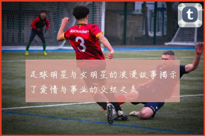 足球明星与女明星的浪漫故事揭示了爱情与事业的交织之美