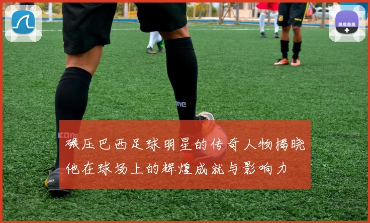 碾压巴西足球明星的传奇人物揭晓他在球场上的辉煌成就与影响力