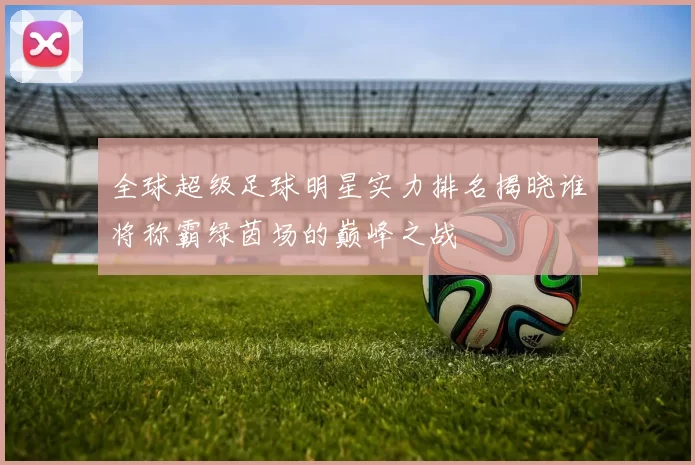 全球超级足球明星实力排名揭晓谁将称霸绿茵场的巅峰之战
