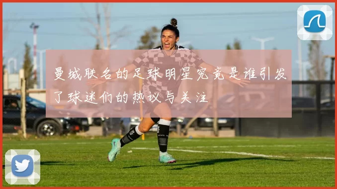 曼城联名的足球明星究竟是谁引发了球迷们的热议与关注