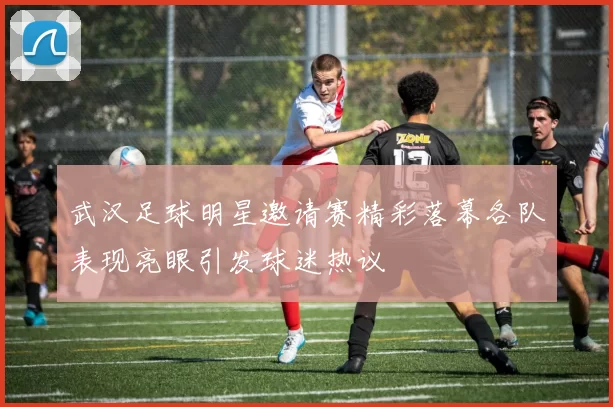 武汉足球明星邀请赛精彩落幕各队表现亮眼引发球迷热议