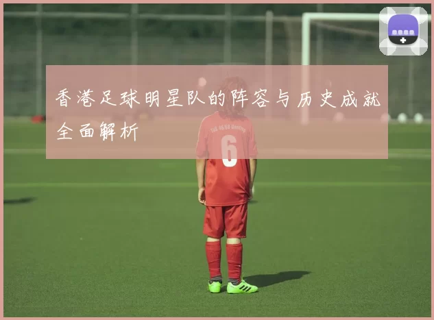 香港足球明星队的阵容与历史成就全面解析