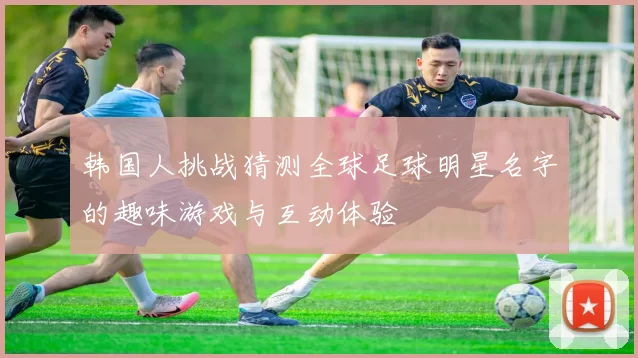 韩国人挑战猜测全球足球明星名字的趣味游戏与互动体验