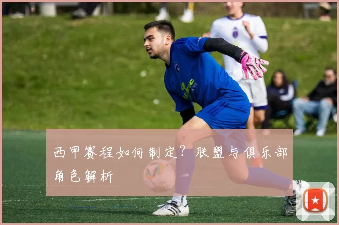 西甲赛程如何制定？联盟与俱乐部角色解析