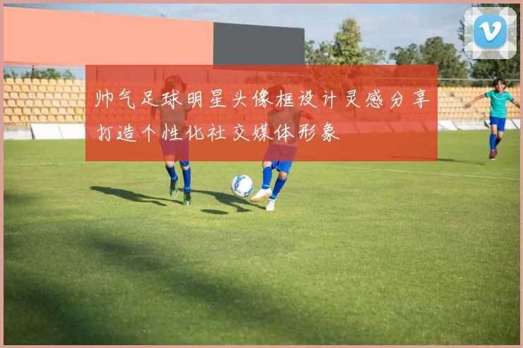 帅气足球明星头像框设计灵感分享打造个性化社交媒体形象