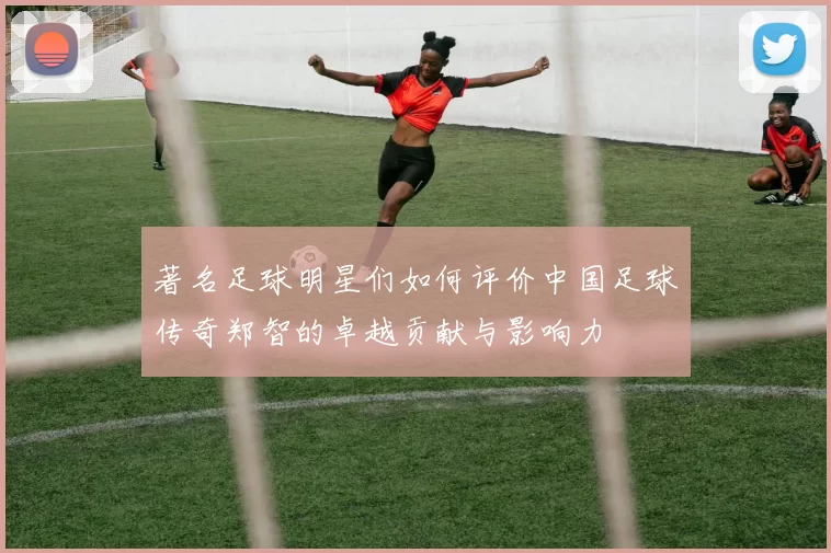 著名足球明星们如何评价中国足球传奇郑智的卓越贡献与影响力