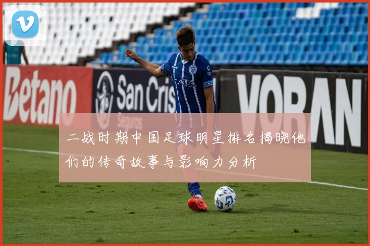 二战时期中国足球明星排名揭晓他们的传奇故事与影响力分析