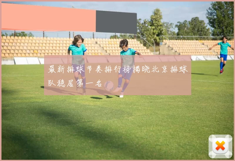 最新排球节奏排行榜揭晓北京排球队稳居第一名
