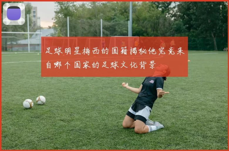 足球明星梅西的国籍揭秘他究竟来自哪个国家的足球文化背景