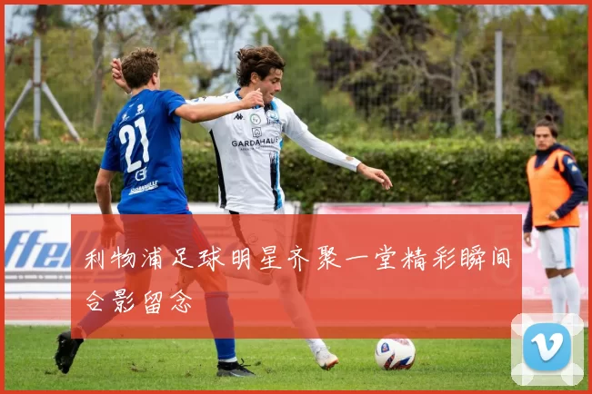 利物浦足球明星齐聚一堂精彩瞬间合影留念