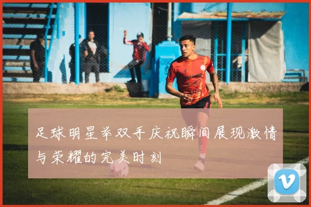 足球明星举双手庆祝瞬间展现激情与荣耀的完美时刻