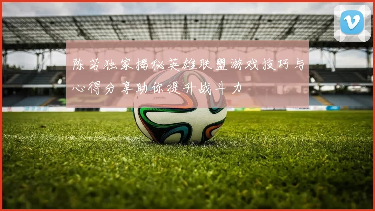 陈芳独家揭秘英雄联盟游戏技巧与心得分享助你提升战斗力