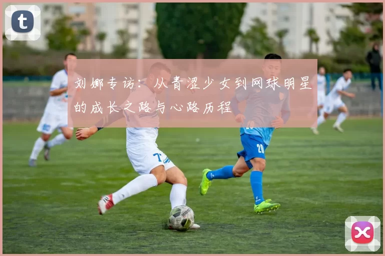刘娜专访：从青涩少女到网球明星的成长之路与心路历程