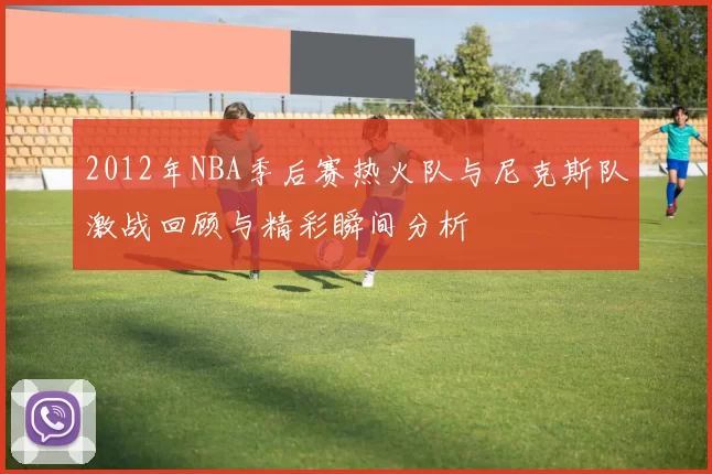 2012年NBA季后赛热火队与尼克斯队激战回顾与精彩瞬间分析