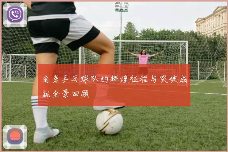 南京乒乓球队的辉煌征程与突破成就全景回顾