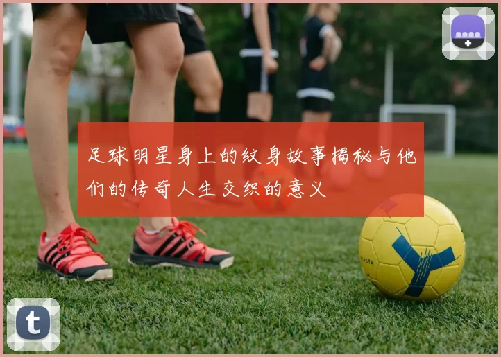 足球明星身上的纹身故事揭秘与他们的传奇人生交织的意义