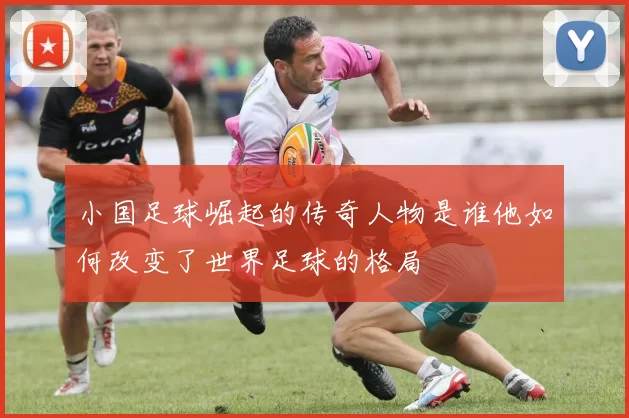 小国足球崛起的传奇人物是谁他如何改变了世界足球的格局
