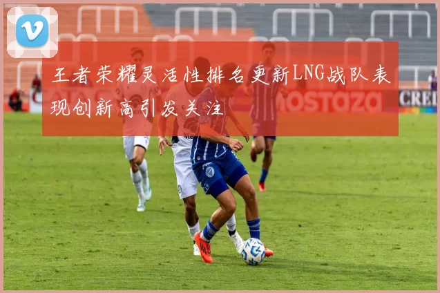 王者荣耀灵活性排名更新LNG战队表现创新高引发关注