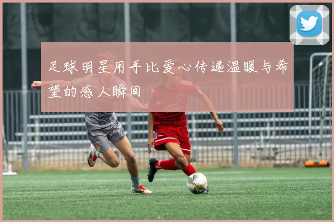 足球明星用手比爱心传递温暖与希望的感人瞬间