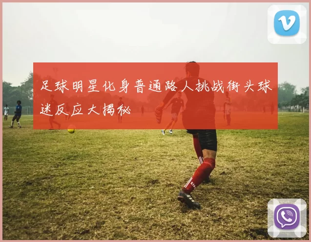 足球明星化身普通路人挑战街头球迷反应大揭秘