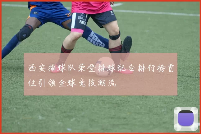 西安排球队荣登排球配合排行榜首位引领全球竞技潮流