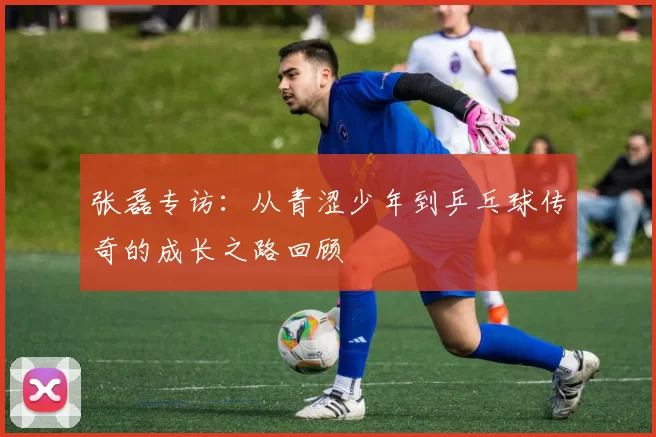 张磊专访：从青涩少年到乒乓球传奇的成长之路回顾