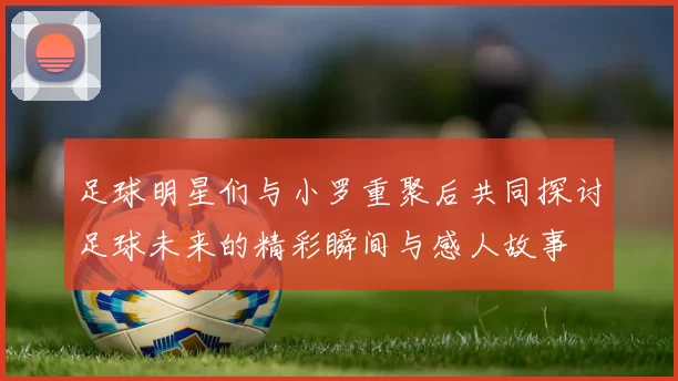 足球明星们与小罗重聚后共同探讨足球未来的精彩瞬间与感人故事