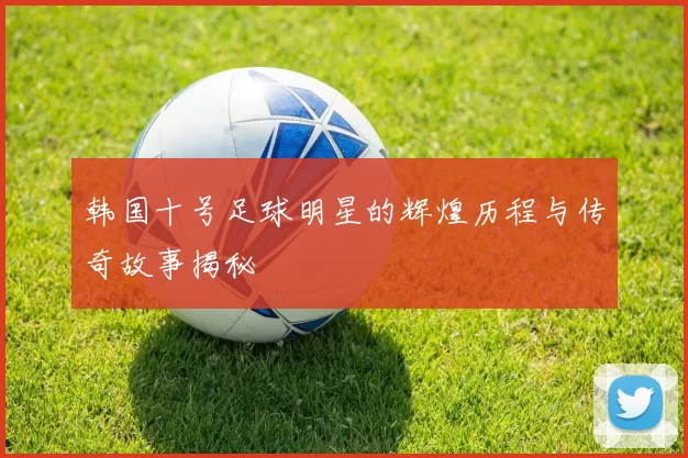 韩国十号足球明星的辉煌历程与传奇故事揭秘