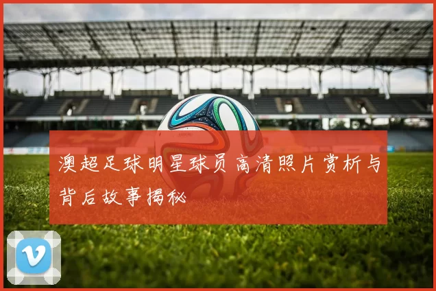 澳超足球明星球员高清照片赏析与背后故事揭秘