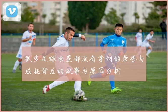 很多足球明星都没有拿到的荣誉与成就背后的故事与原因分析